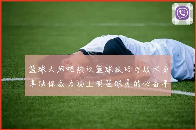 篮球大师吧热议篮球技巧与战术分享助你成为场上明星球员的必备平台