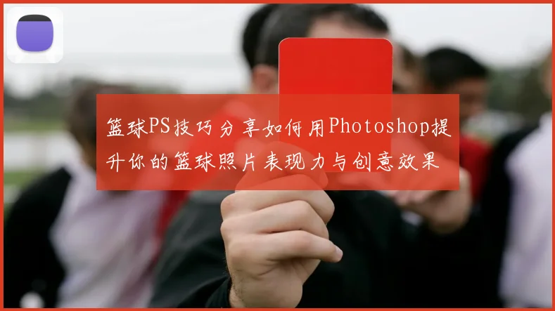 篮球PS技巧分享如何用Photoshop提升你的篮球照片表现力与创意效果