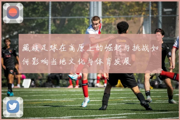 藏族足球在高原上的崛起与挑战如何影响当地文化与体育发展