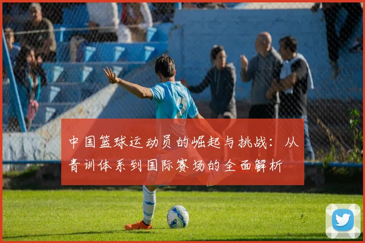 中国篮球运动员的崛起与挑战：从青训体系到国际赛场的全面解析