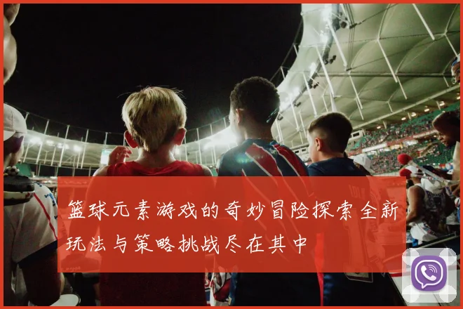 篮球元素游戏的奇妙冒险探索全新玩法与策略挑战尽在其中