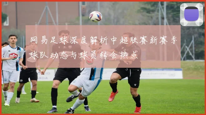 网易足球深度解析中超联赛新赛季球队动态与球员转会热点