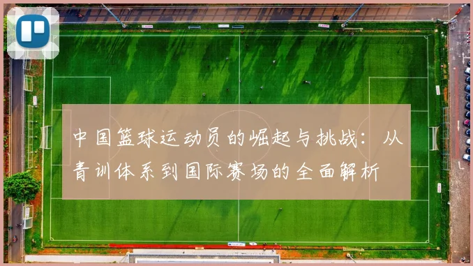 中国篮球运动员的崛起与挑战：从青训体系到国际赛场的全面解析