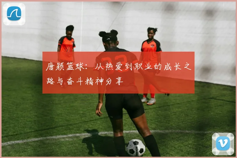 唐颖篮球：从热爱到职业的成长之路与奋斗精神分享